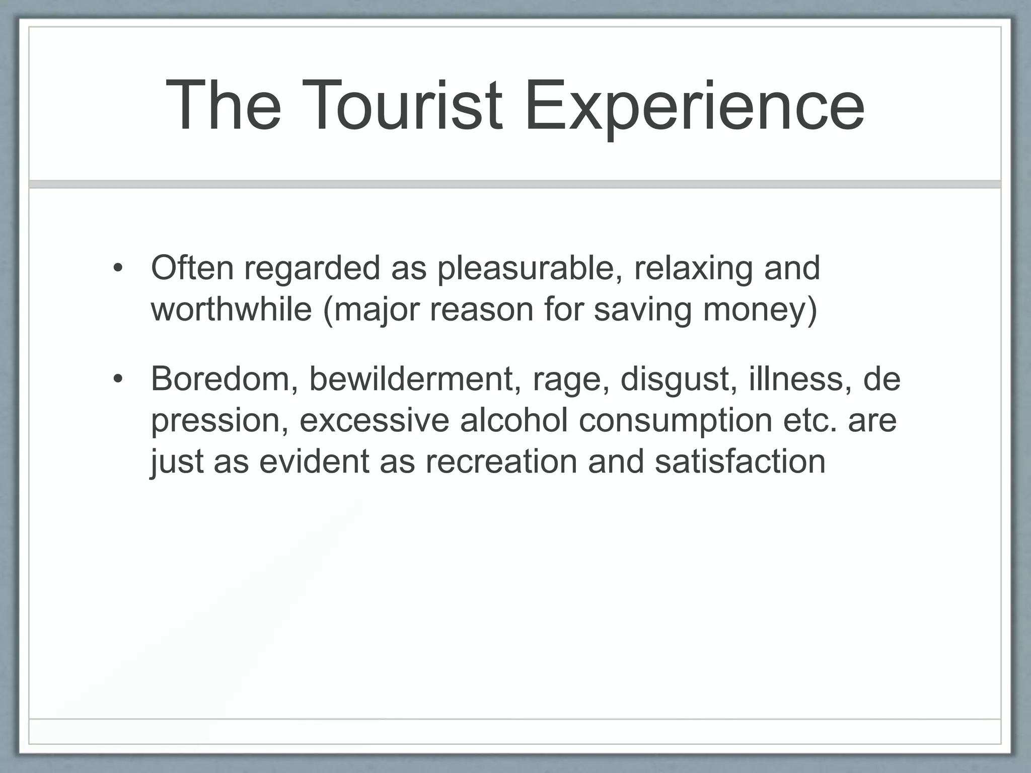 The Tourist Experience

• Often regarded as pleasurable, relaxing and
  worthwhile (major reason for saving money)

• Boredom, bewilderment, rage, disgust, illness, de
  pression, excessive alcohol consumption etc. are
  just as evident as recreation and satisfaction
 