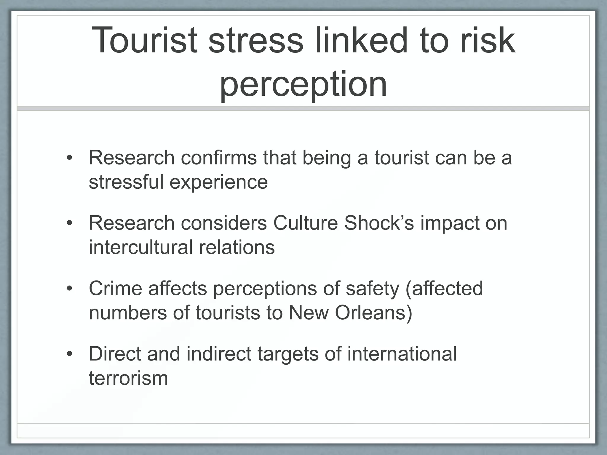 Tourist stress linked to risk
           perception
• Research confirms that being a tourist can be a
  stressful experience

• Research considers Culture Shock’s impact on
  intercultural relations

• Crime affects perceptions of safety (affected
  numbers of tourists to New Orleans)

• Direct and indirect targets of international
  terrorism
 