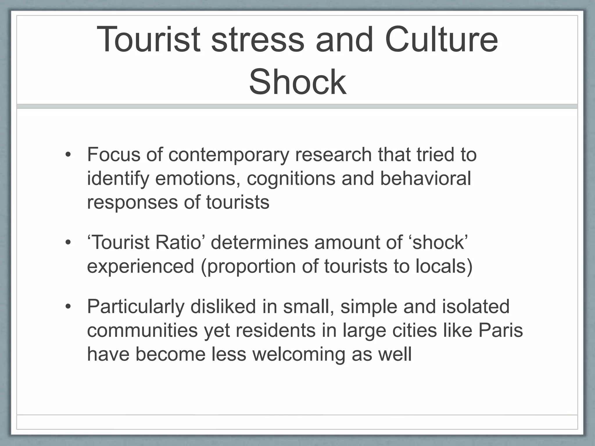 Tourist stress and Culture
              Shock
• Focus of contemporary research that tried to
  identify emotions, cognitions and behavioral
  responses of tourists

• ‘Tourist Ratio’ determines amount of ‘shock’
  experienced (proportion of tourists to locals)

• Particularly disliked in small, simple and isolated
  communities yet residents in large cities like Paris
  have become less welcoming as well
 
