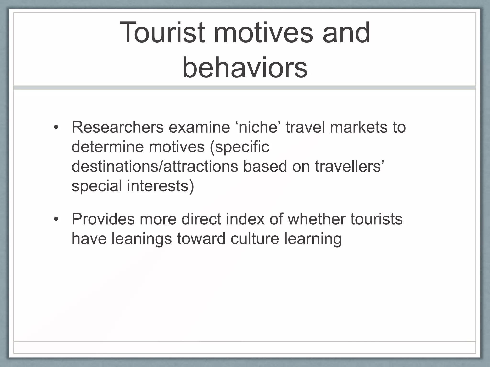 Tourist motives and
              behaviors
• Researchers examine ‘niche’ travel markets to
  determine motives (specific
  destinations/attractions based on travellers’
  special interests)

• Provides more direct index of whether tourists
  have leanings toward culture learning
 