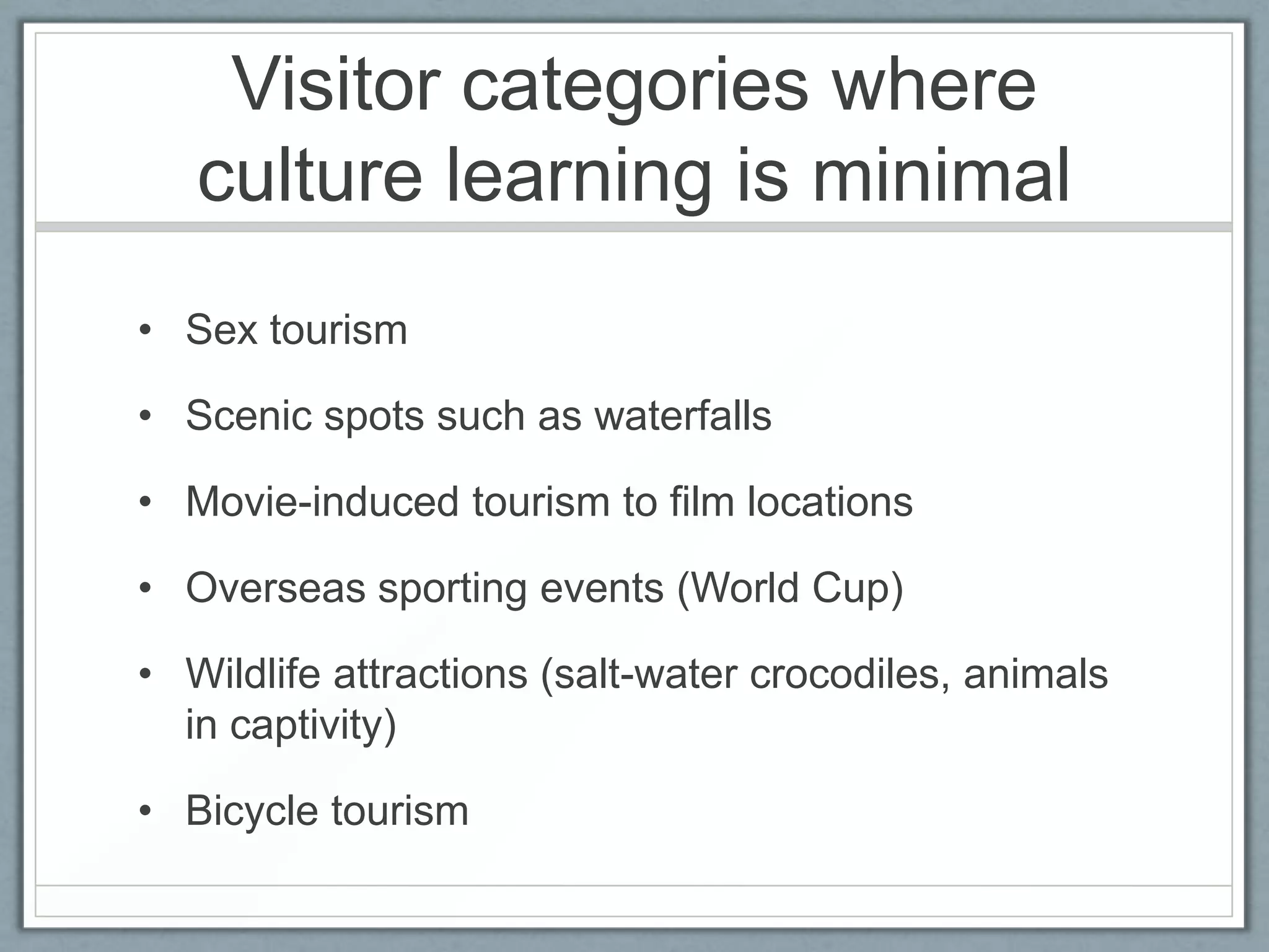 Visitor categories where
   culture learning is minimal
• Sex tourism

• Scenic spots such as waterfalls

• Movie-induced tourism to film locations

• Overseas sporting events (World Cup)

• Wildlife attractions (salt-water crocodiles, animals
  in captivity)

• Bicycle tourism
 