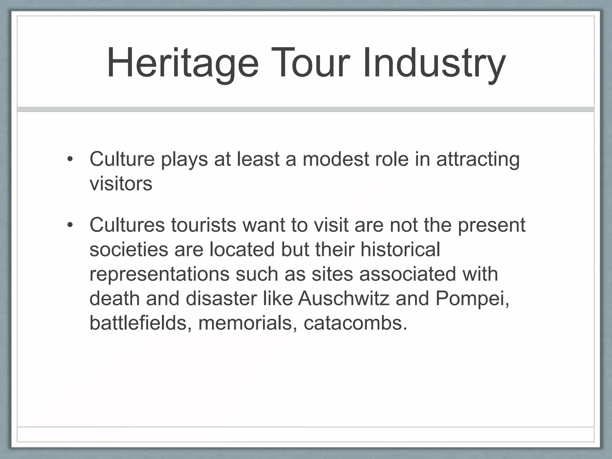 Heritage Tour Industry

• Culture plays at least a modest role in attracting
  visitors

• Cultures tourists want to visit are not the present
  societies are located but their historical
  representations such as sites associated with
  death and disaster like Auschwitz and Pompei,
  battlefields, memorials, catacombs.
 