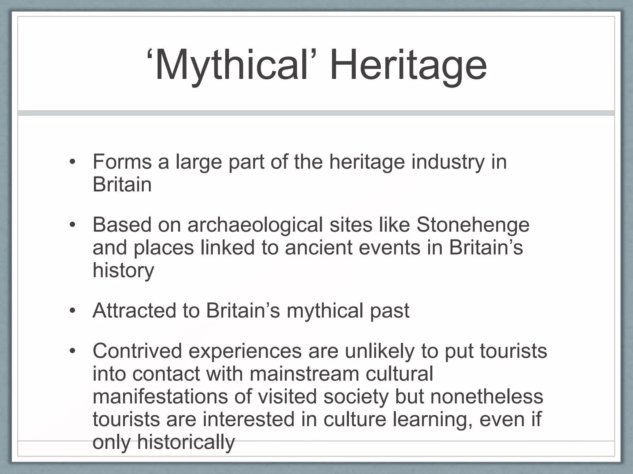 ‘Mythical’ Heritage

• Forms a large part of the heritage industry in
  Britain
• Based on archaeological sites like Stonehenge
  and places linked to ancient events in Britain’s
  history
• Attracted to Britain’s mythical past
• Contrived experiences are unlikely to put tourists
  into contact with mainstream cultural
  manifestations of visited society but nonetheless
  tourists are interested in culture learning, even if
  only historically
 