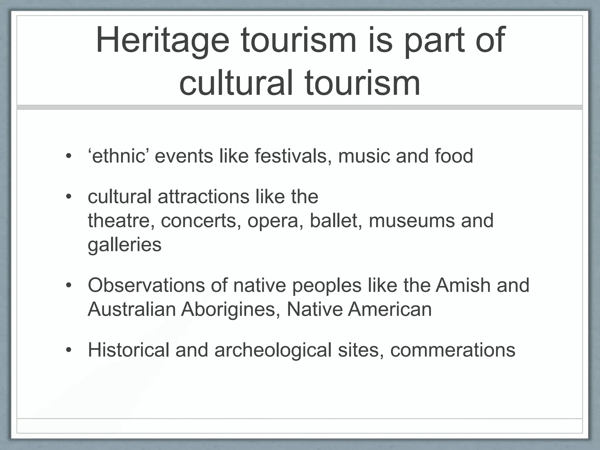 Heritage tourism is part of
        cultural tourism
• ‘ethnic’ events like festivals, music and food

• cultural attractions like the
  theatre, concerts, opera, ballet, museums and
  galleries

• Observations of native peoples like the Amish and
  Australian Aborigines, Native American

• Historical and archeological sites, commerations
 