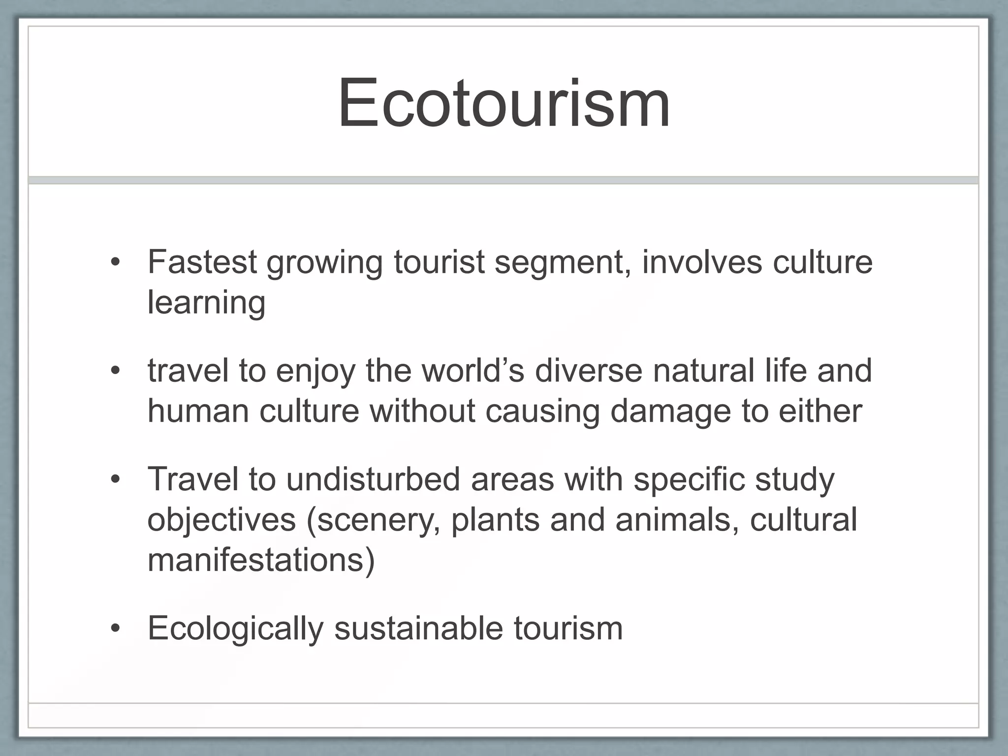 Ecotourism

• Fastest growing tourist segment, involves culture
  learning

• travel to enjoy the world’s diverse natural life and
  human culture without causing damage to either

• Travel to undisturbed areas with specific study
  objectives (scenery, plants and animals, cultural
  manifestations)

• Ecologically sustainable tourism
 