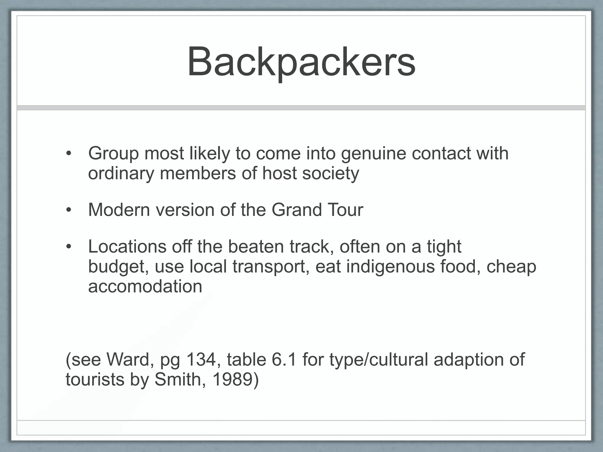 Backpackers

• Group most likely to come into genuine contact with
  ordinary members of host society
• Modern version of the Grand Tour
• Locations off the beaten track, often on a tight
  budget, use local transport, eat indigenous food, cheap
  accomodation


(see Ward, pg 134, table 6.1 for type/cultural adaption of
tourists by Smith, 1989)
 