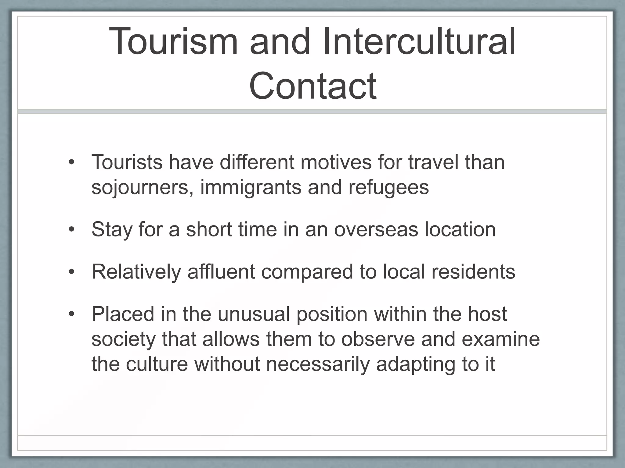 Tourism and Intercultural
            Contact
• Tourists have different motives for travel than
  sojourners, immigrants and refugees

• Stay for a short time in an overseas location

• Relatively affluent compared to local residents

• Placed in the unusual position within the host
  society that allows them to observe and examine
  the culture without necessarily adapting to it
 