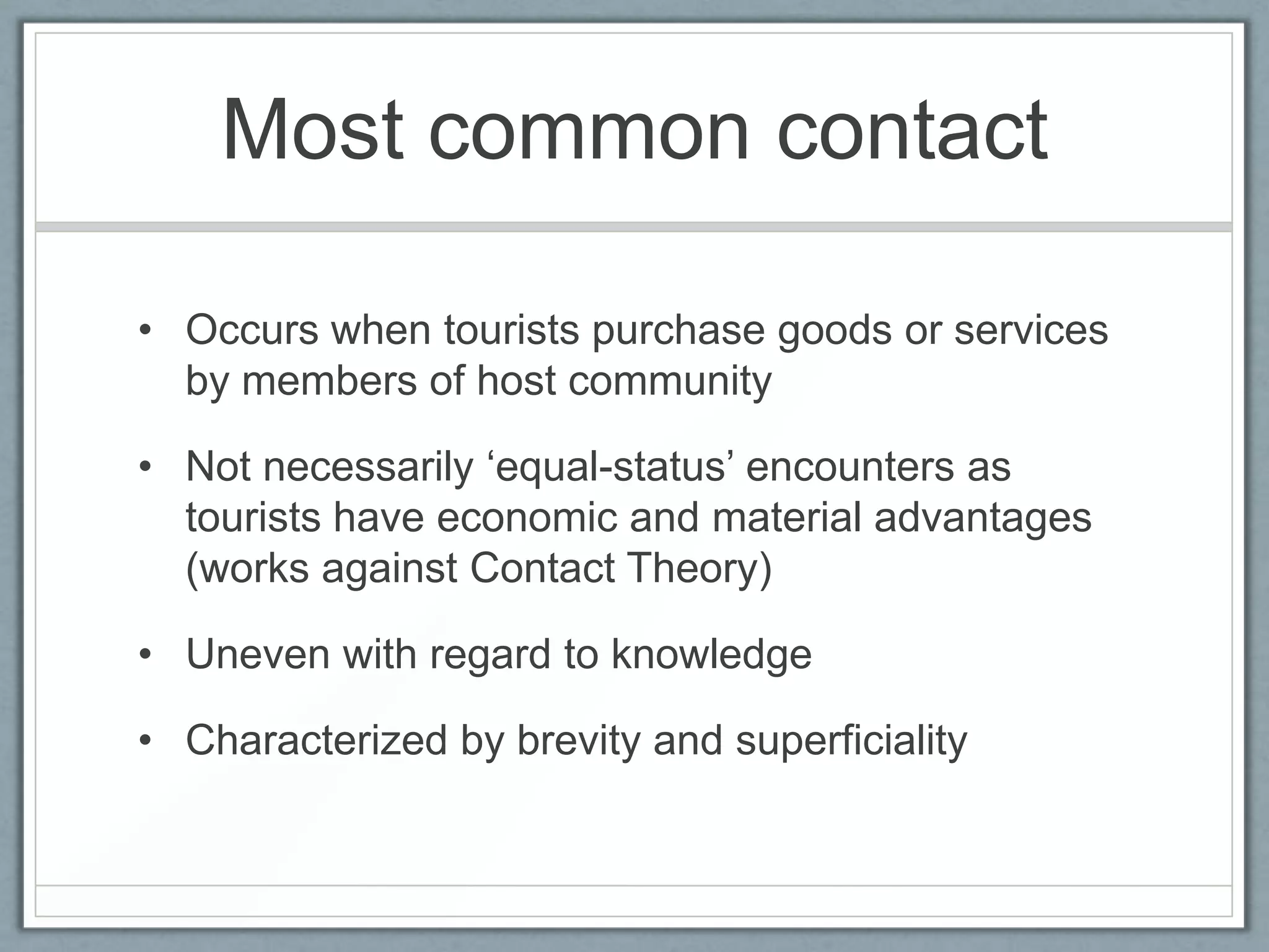 Most common contact

• Occurs when tourists purchase goods or services
  by members of host community

• Not necessarily ‘equal-status’ encounters as
  tourists have economic and material advantages
  (works against Contact Theory)

• Uneven with regard to knowledge

• Characterized by brevity and superficiality
 