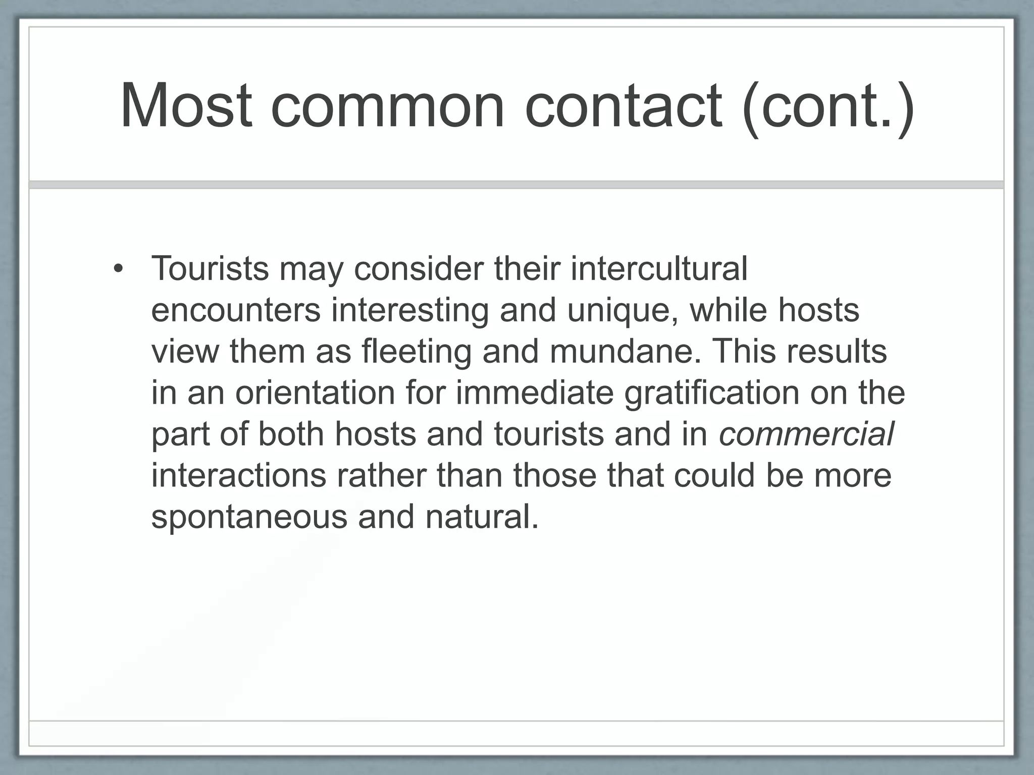 Most common contact (cont.)

• Tourists may consider their intercultural
  encounters interesting and unique, while hosts
  view them as fleeting and mundane. This results
  in an orientation for immediate gratification on the
  part of both hosts and tourists and in commercial
  interactions rather than those that could be more
  spontaneous and natural.
 
