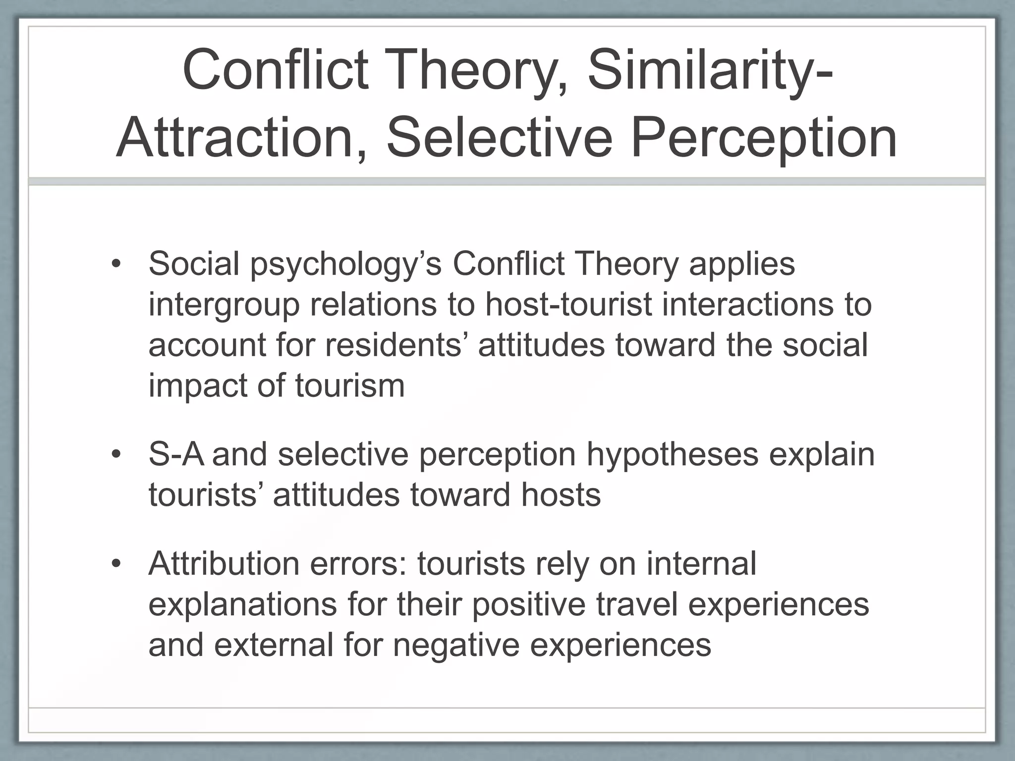 Conflict Theory, Similarity-
Attraction, Selective Perception

• Social psychology’s Conflict Theory applies
  intergroup relations to host-tourist interactions to
  account for residents’ attitudes toward the social
  impact of tourism

• S-A and selective perception hypotheses explain
  tourists’ attitudes toward hosts

• Attribution errors: tourists rely on internal
  explanations for their positive travel experiences
  and external for negative experiences
 
