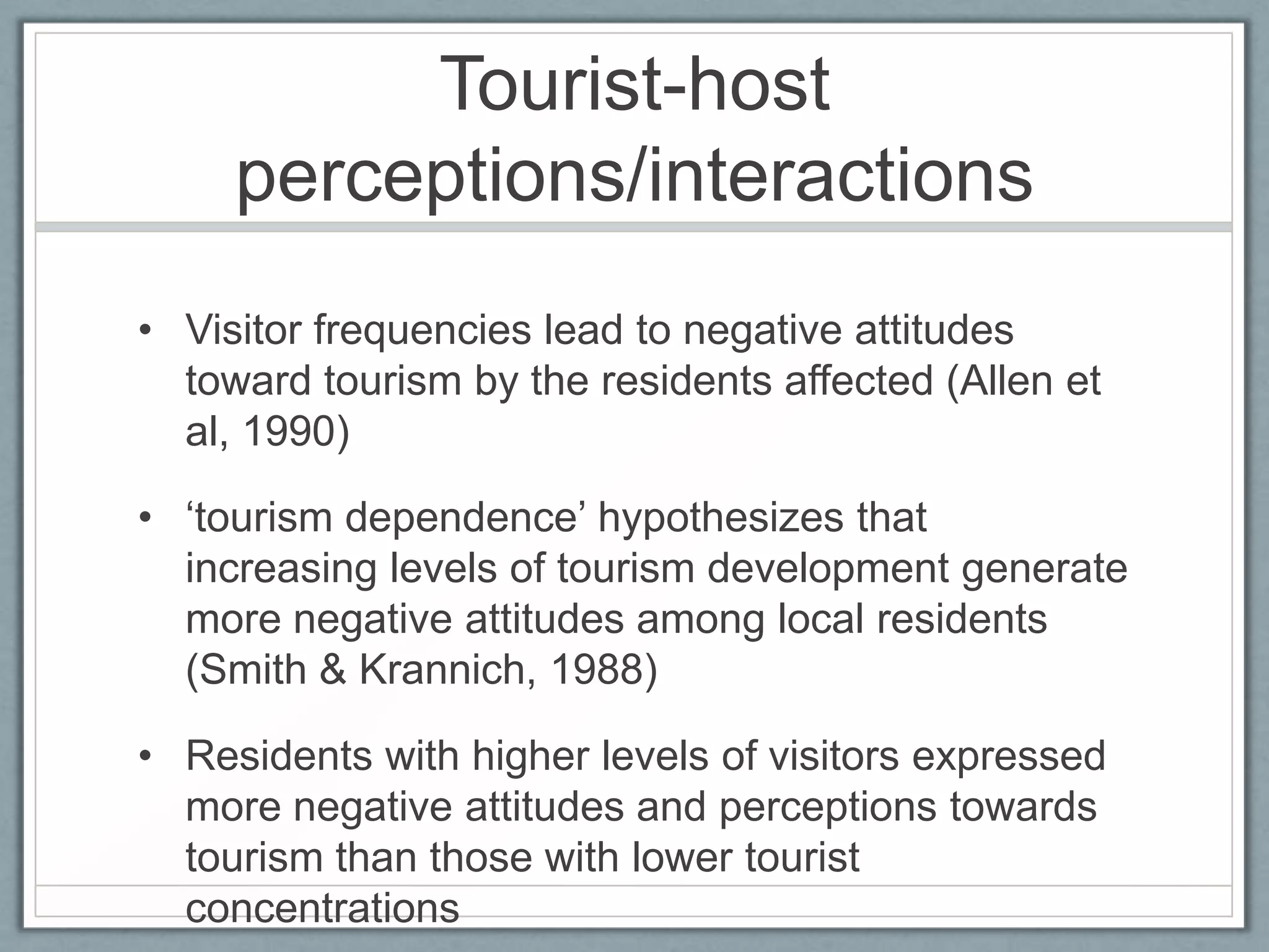 Tourist-host
     perceptions/interactions
• Visitor frequencies lead to negative attitudes
  toward tourism by the residents affected (Allen et
  al, 1990)

• ‘tourism dependence’ hypothesizes that
  increasing levels of tourism development generate
  more negative attitudes among local residents
  (Smith & Krannich, 1988)

• Residents with higher levels of visitors expressed
  more negative attitudes and perceptions towards
  tourism than those with lower tourist
  concentrations
 