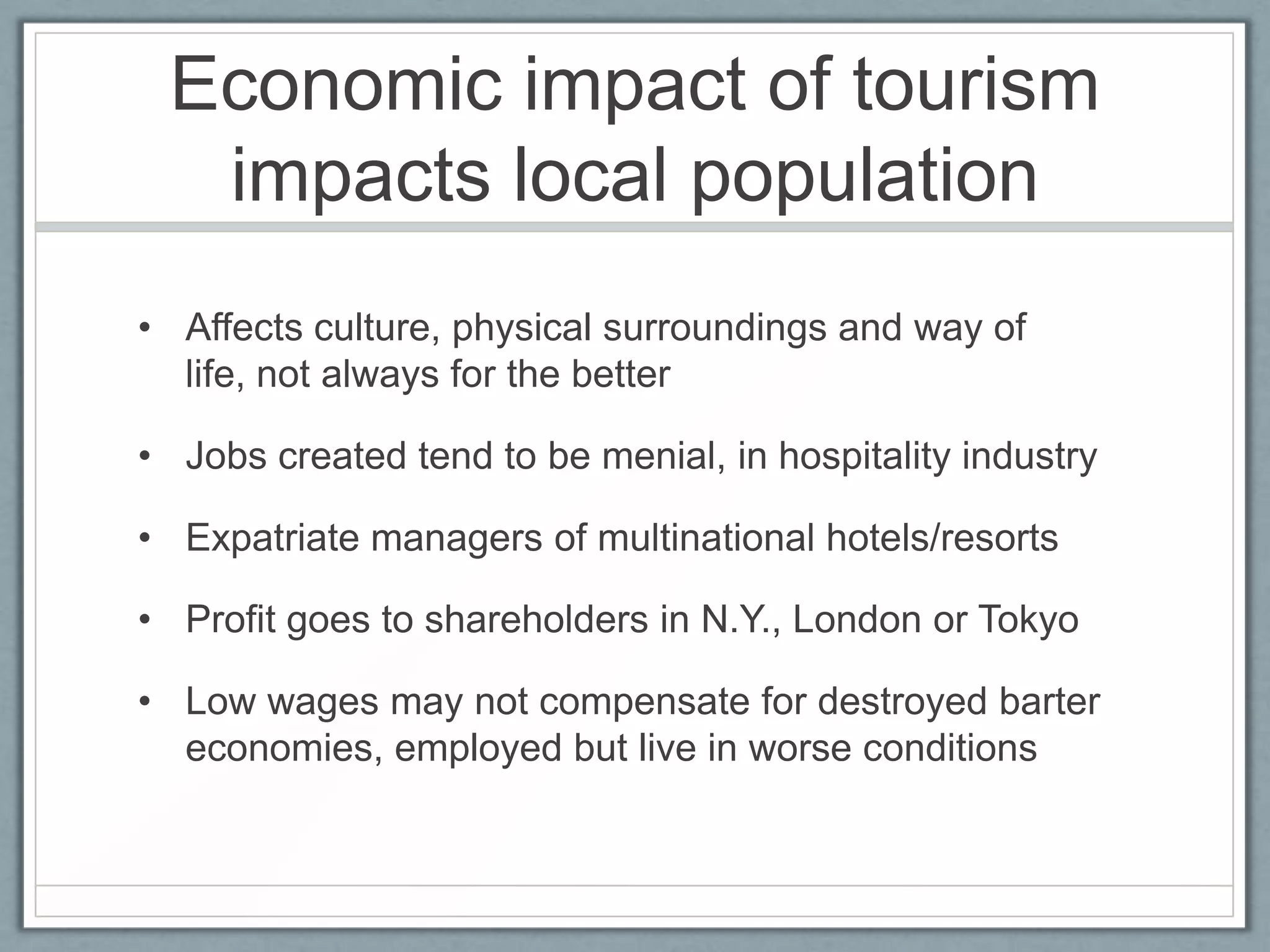 Economic impact of tourism
  impacts local population
• Affects culture, physical surroundings and way of
  life, not always for the better

• Jobs created tend to be menial, in hospitality industry

• Expatriate managers of multinational hotels/resorts

• Profit goes to shareholders in N.Y., London or Tokyo

• Low wages may not compensate for destroyed barter
  economies, employed but live in worse conditions
 