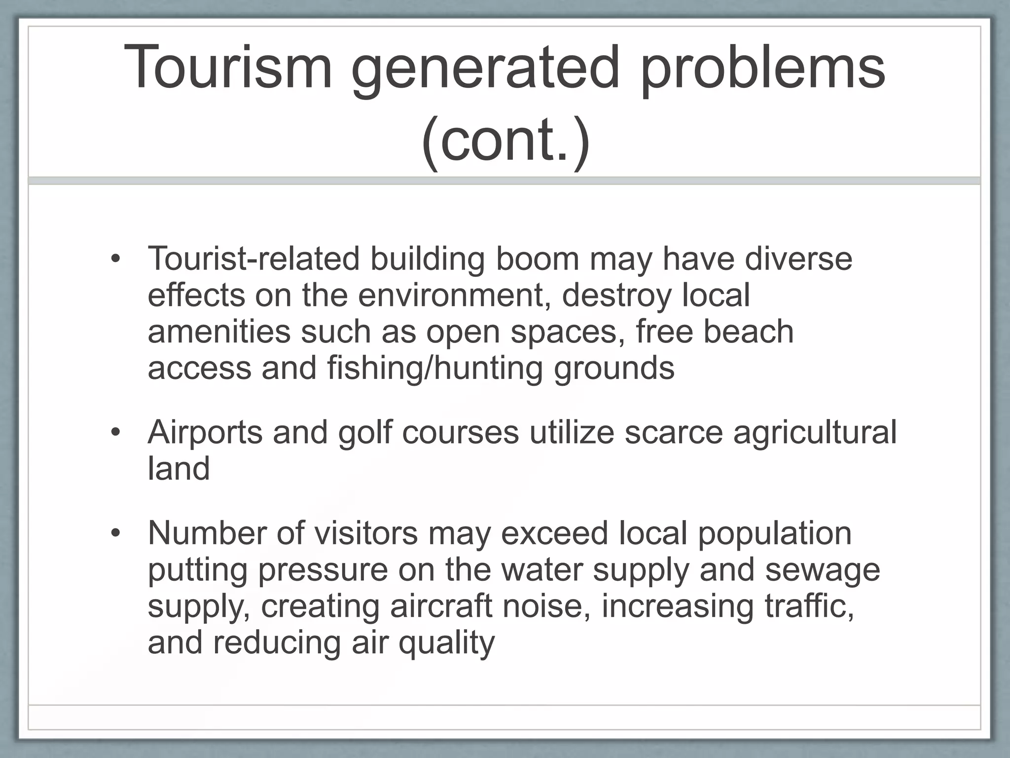 Tourism generated problems
          (cont.)
• Tourist-related building boom may have diverse
  effects on the environment, destroy local
  amenities such as open spaces, free beach
  access and fishing/hunting grounds
• Airports and golf courses utilize scarce agricultural
  land
• Number of visitors may exceed local population
  putting pressure on the water supply and sewage
  supply, creating aircraft noise, increasing traffic,
  and reducing air quality
 