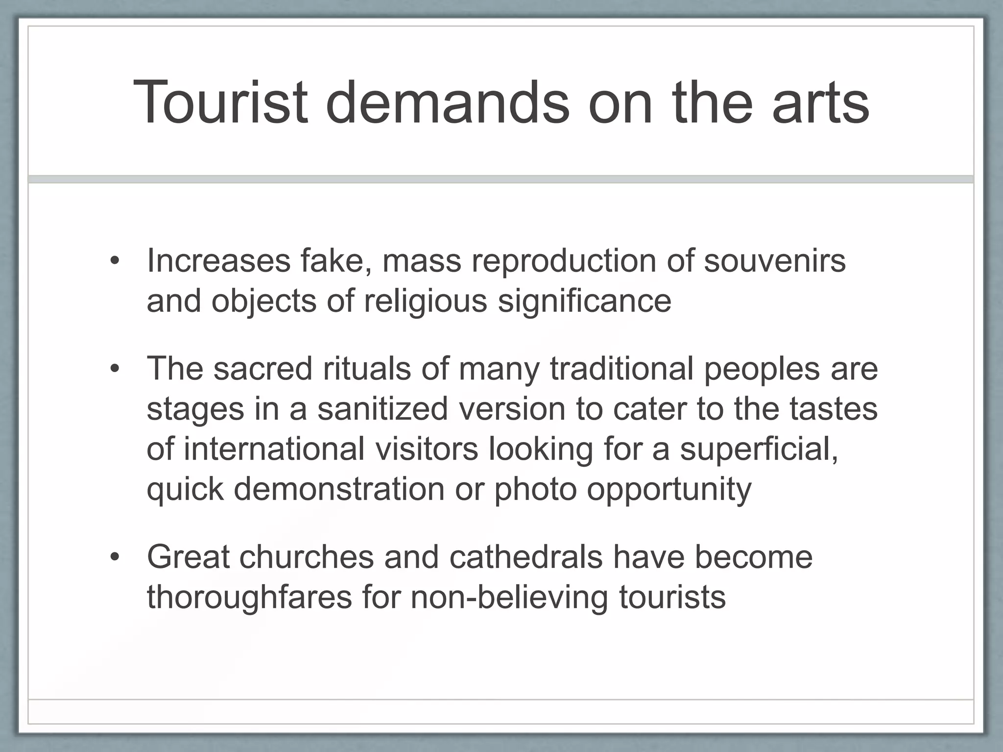 Tourist demands on the arts

• Increases fake, mass reproduction of souvenirs
  and objects of religious significance

• The sacred rituals of many traditional peoples are
  stages in a sanitized version to cater to the tastes
  of international visitors looking for a superficial,
  quick demonstration or photo opportunity

• Great churches and cathedrals have become
  thoroughfares for non-believing tourists
 