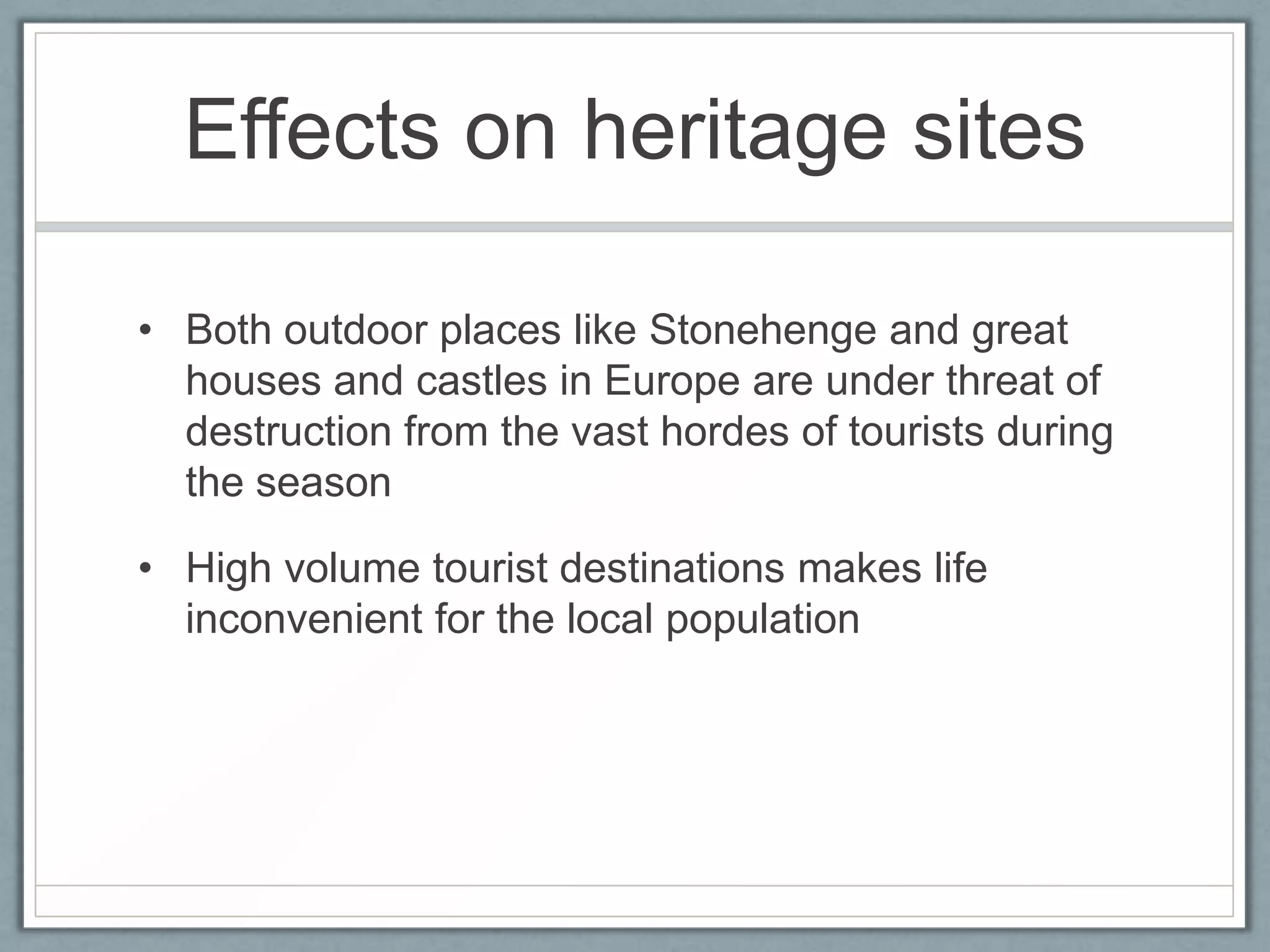 Effects on heritage sites

• Both outdoor places like Stonehenge and great
  houses and castles in Europe are under threat of
  destruction from the vast hordes of tourists during
  the season

• High volume tourist destinations makes life
  inconvenient for the local population
 