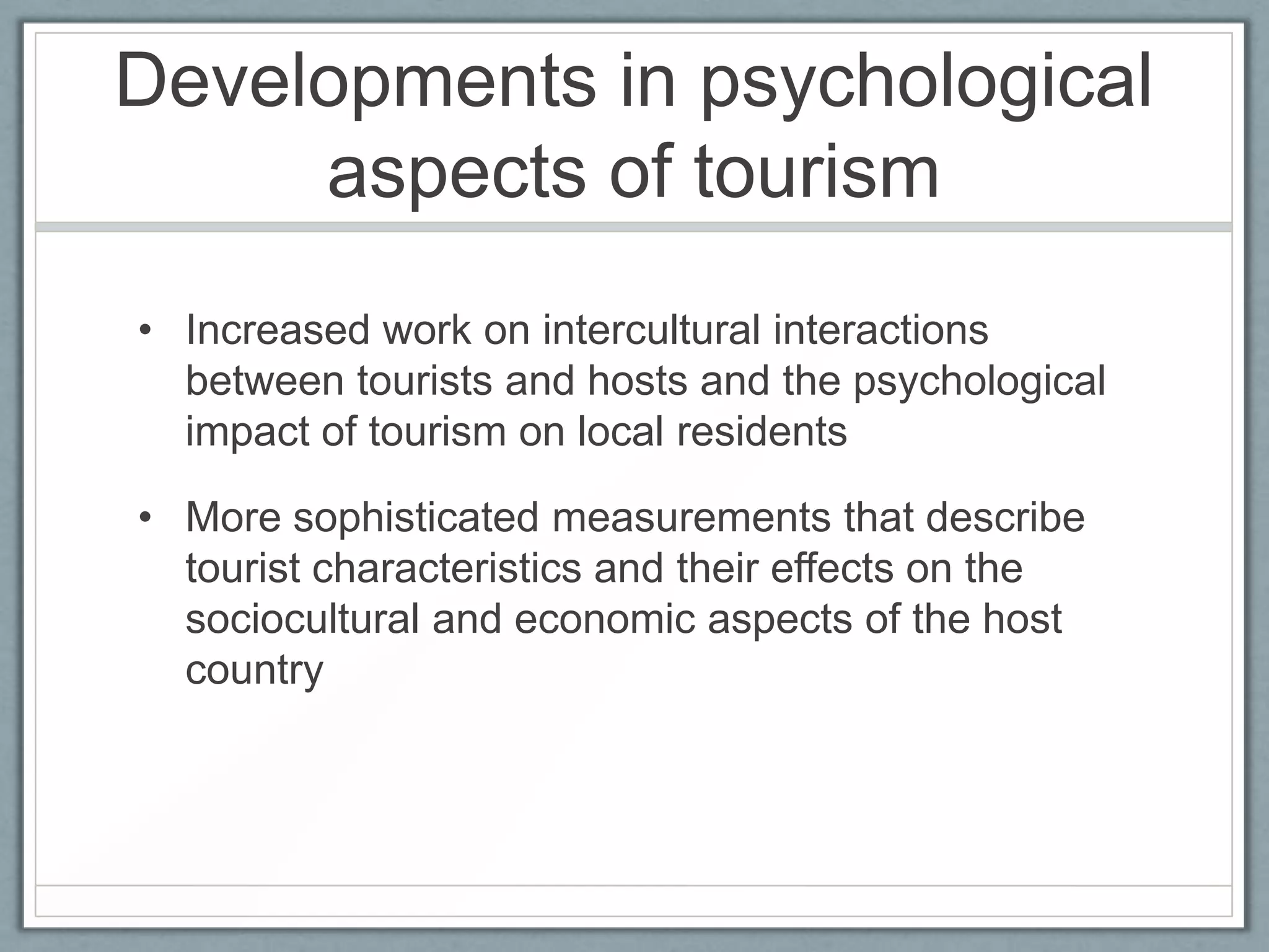 Developments in psychological
     aspects of tourism
• Increased work on intercultural interactions
  between tourists and hosts and the psychological
  impact of tourism on local residents

• More sophisticated measurements that describe
  tourist characteristics and their effects on the
  sociocultural and economic aspects of the host
  country
 