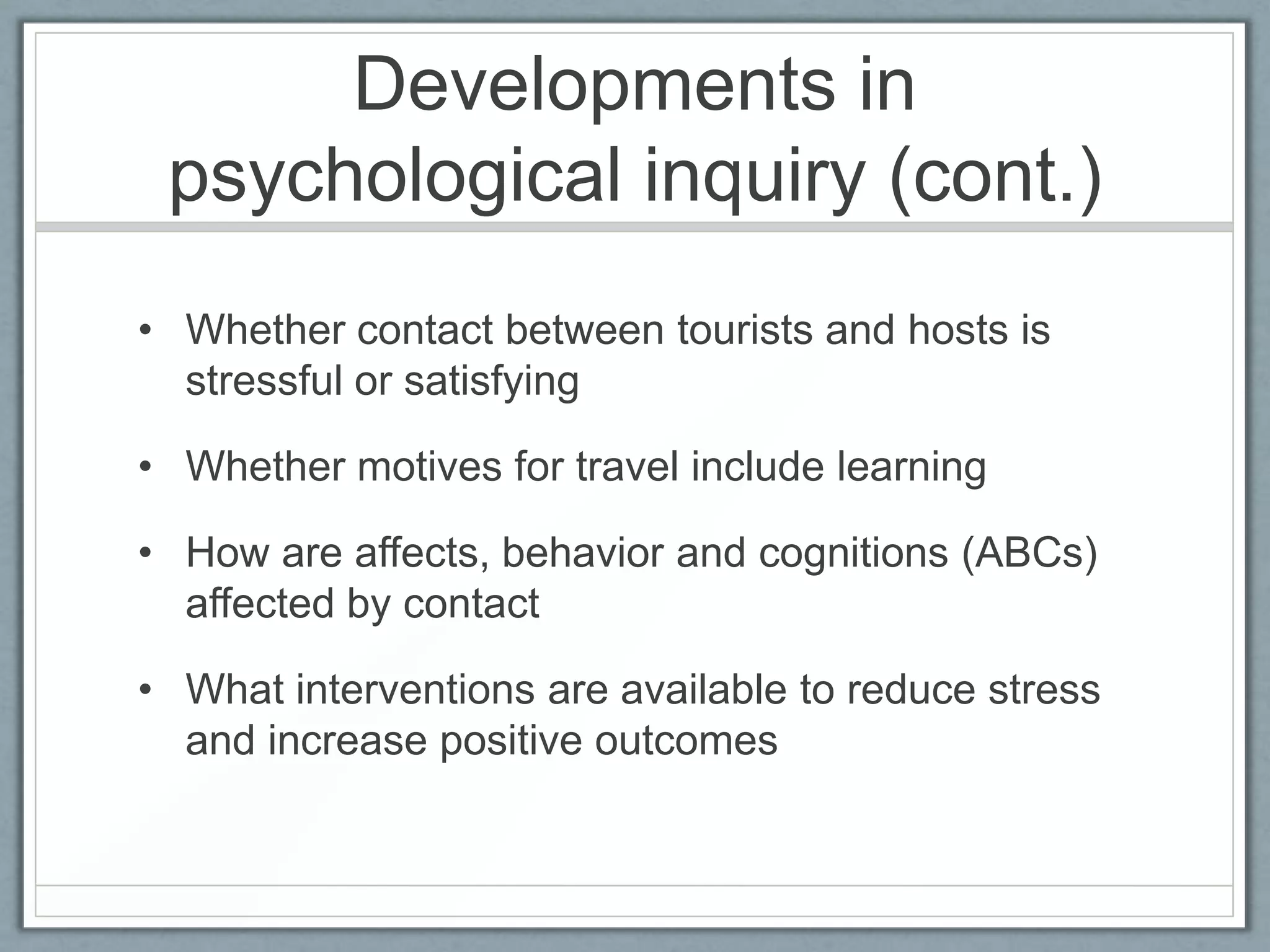 Developments in
 psychological inquiry (cont.)
• Whether contact between tourists and hosts is
  stressful or satisfying

• Whether motives for travel include learning

• How are affects, behavior and cognitions (ABCs)
  affected by contact

• What interventions are available to reduce stress
  and increase positive outcomes
 