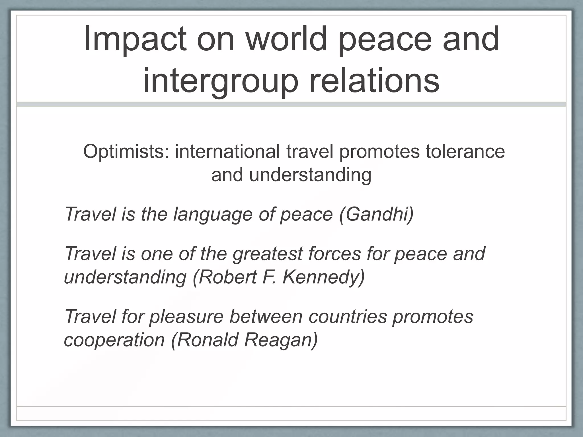 Impact on world peace and
     intergroup relations
  Optimists: international travel promotes tolerance
                  and understanding

Travel is the language of peace (Gandhi)

Travel is one of the greatest forces for peace and
understanding (Robert F. Kennedy)

Travel for pleasure between countries promotes
cooperation (Ronald Reagan)
 