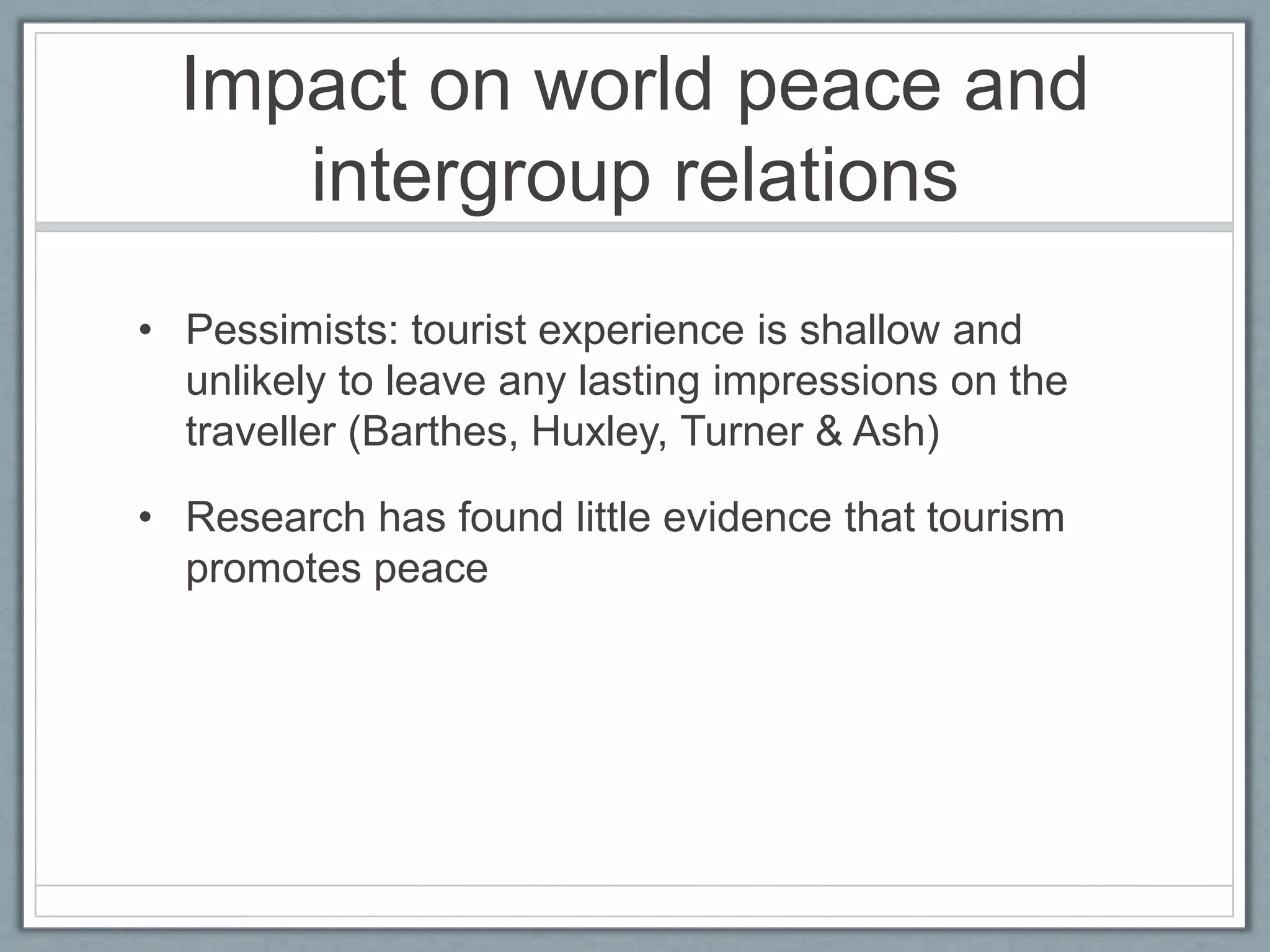 Impact on world peace and
     intergroup relations
• Pessimists: tourist experience is shallow and
  unlikely to leave any lasting impressions on the
  traveller (Barthes, Huxley, Turner & Ash)

• Research has found little evidence that tourism
  promotes peace
 
