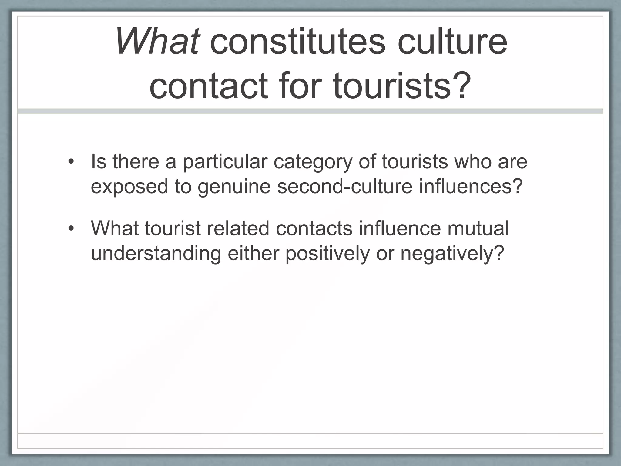 What constitutes culture
      contact for tourists?
• Is there a particular category of tourists who are
  exposed to genuine second-culture influences?

• What tourist related contacts influence mutual
  understanding either positively or negatively?
 
