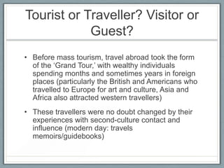 Tourist or Traveller? Visitor or
            Guest?
• Before mass tourism, travel abroad took the form
  of the ‘Grand Tour,’ with wealthy individuals
  spending months and sometimes years in foreign
  places (particularly the British and Americans who
  travelled to Europe for art and culture, Asia and
  Africa also attracted western travellers)
• These travellers were no doubt changed by their
  experiences with second-culture contact and
  influence (modern day: travels
  memoirs/guidebooks)
 