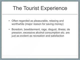 The Tourist Experience

• Often regarded as pleasurable, relaxing and
  worthwhile (major reason for saving money)

• Boredom, bewilderment, rage, disgust, illness, de
  pression, excessive alcohol consumption etc. are
  just as evident as recreation and satisfaction
 