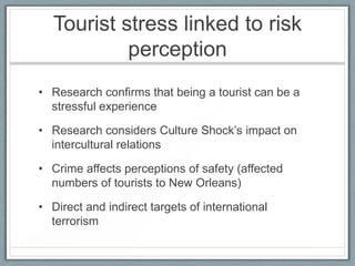 Tourist stress linked to risk
           perception
• Research confirms that being a tourist can be a
  stressful experience

• Research considers Culture Shock’s impact on
  intercultural relations

• Crime affects perceptions of safety (affected
  numbers of tourists to New Orleans)

• Direct and indirect targets of international
  terrorism
 