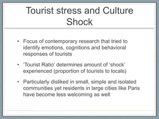 Tourist stress and Culture
              Shock
• Focus of contemporary research that tried to
  identify emotions, cognitions and behavioral
  responses of tourists

• ‘Tourist Ratio’ determines amount of ‘shock’
  experienced (proportion of tourists to locals)

• Particularly disliked in small, simple and isolated
  communities yet residents in large cities like Paris
  have become less welcoming as well
 