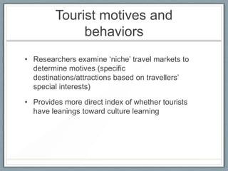 Tourist motives and
              behaviors
• Researchers examine ‘niche’ travel markets to
  determine motives (specific
  destinations/attractions based on travellers’
  special interests)

• Provides more direct index of whether tourists
  have leanings toward culture learning
 