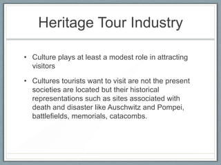 Heritage Tour Industry

• Culture plays at least a modest role in attracting
  visitors

• Cultures tourists want to visit are not the present
  societies are located but their historical
  representations such as sites associated with
  death and disaster like Auschwitz and Pompei,
  battlefields, memorials, catacombs.
 
