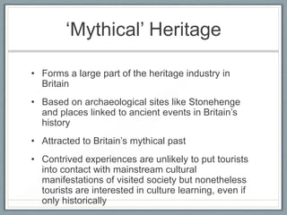 ‘Mythical’ Heritage

• Forms a large part of the heritage industry in
  Britain
• Based on archaeological sites like Stonehenge
  and places linked to ancient events in Britain’s
  history
• Attracted to Britain’s mythical past
• Contrived experiences are unlikely to put tourists
  into contact with mainstream cultural
  manifestations of visited society but nonetheless
  tourists are interested in culture learning, even if
  only historically
 