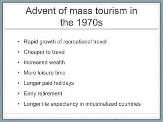 Advent of mass tourism in
          the 1970s
• Rapid growth of recreational travel
• Cheaper to travel
• Increased wealth
• More leisure time
• Longer paid holidays
• Early retirement
• Longer life expectancy in industrialized countries
 