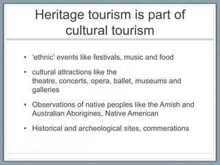 Heritage tourism is part of
        cultural tourism
• ‘ethnic’ events like festivals, music and food

• cultural attractions like the
  theatre, concerts, opera, ballet, museums and
  galleries

• Observations of native peoples like the Amish and
  Australian Aborigines, Native American

• Historical and archeological sites, commerations
 