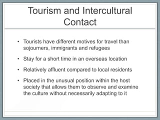 Tourism and Intercultural
            Contact
• Tourists have different motives for travel than
  sojourners, immigrants and refugees

• Stay for a short time in an overseas location

• Relatively affluent compared to local residents

• Placed in the unusual position within the host
  society that allows them to observe and examine
  the culture without necessarily adapting to it
 