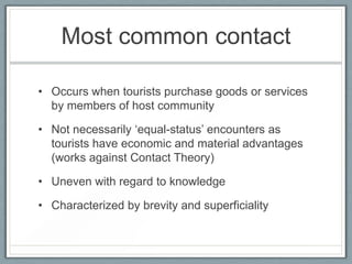 Most common contact

• Occurs when tourists purchase goods or services
  by members of host community

• Not necessarily ‘equal-status’ encounters as
  tourists have economic and material advantages
  (works against Contact Theory)

• Uneven with regard to knowledge

• Characterized by brevity and superficiality
 