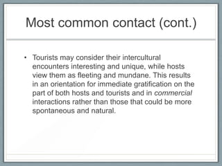 Most common contact (cont.)

• Tourists may consider their intercultural
  encounters interesting and unique, while hosts
  view them as fleeting and mundane. This results
  in an orientation for immediate gratification on the
  part of both hosts and tourists and in commercial
  interactions rather than those that could be more
  spontaneous and natural.
 