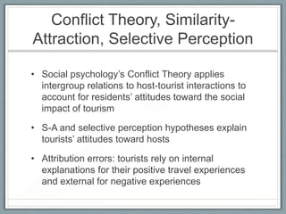 Conflict Theory, Similarity-
Attraction, Selective Perception

• Social psychology’s Conflict Theory applies
  intergroup relations to host-tourist interactions to
  account for residents’ attitudes toward the social
  impact of tourism

• S-A and selective perception hypotheses explain
  tourists’ attitudes toward hosts

• Attribution errors: tourists rely on internal
  explanations for their positive travel experiences
  and external for negative experiences
 