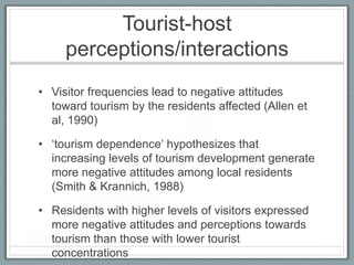 Tourist-host
     perceptions/interactions
• Visitor frequencies lead to negative attitudes
  toward tourism by the residents affected (Allen et
  al, 1990)

• ‘tourism dependence’ hypothesizes that
  increasing levels of tourism development generate
  more negative attitudes among local residents
  (Smith & Krannich, 1988)

• Residents with higher levels of visitors expressed
  more negative attitudes and perceptions towards
  tourism than those with lower tourist
  concentrations
 
