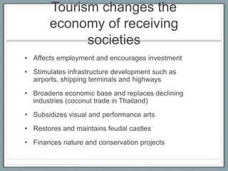 Tourism changes the
       economy of receiving
             societies
• Affects employment and encourages investment
• Stimulates infrastructure development such as
  airports, shipping terminals and highways
• Broadens economic base and replaces declining
  industries (coconut trade in Thailand)
• Subsidizes visual and performance arts
• Restores and maintains feudal castles
• Finances nature and conservation projects
 