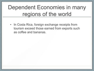 Dependent Economies in many
    regions of the world
• In Costa Rica, foreign exchange receipts from
  tourism exceed those earned from exports such
  as coffee and bananas.
 