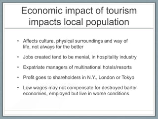 Economic impact of tourism
  impacts local population
• Affects culture, physical surroundings and way of
  life, not always for the better

• Jobs created tend to be menial, in hospitality industry

• Expatriate managers of multinational hotels/resorts

• Profit goes to shareholders in N.Y., London or Tokyo

• Low wages may not compensate for destroyed barter
  economies, employed but live in worse conditions
 