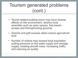 Tourism generated problems
          (cont.)
• Tourist-related building boom may have diverse
  effects on the environment, destroy local
  amenities such as open spaces, free beach
  access and fishing/hunting grounds
• Airports and golf courses utilize scarce agricultural
  land
• Number of visitors may exceed local population
  putting pressure on the water supply and sewage
  supply, creating aircraft noise, increasing traffic,
  and reducing air quality
 