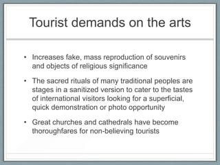 Tourist demands on the arts

• Increases fake, mass reproduction of souvenirs
  and objects of religious significance

• The sacred rituals of many traditional peoples are
  stages in a sanitized version to cater to the tastes
  of international visitors looking for a superficial,
  quick demonstration or photo opportunity

• Great churches and cathedrals have become
  thoroughfares for non-believing tourists
 