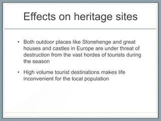 Effects on heritage sites

• Both outdoor places like Stonehenge and great
  houses and castles in Europe are under threat of
  destruction from the vast hordes of tourists during
  the season

• High volume tourist destinations makes life
  inconvenient for the local population
 