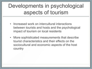 Developments in psychological
     aspects of tourism
• Increased work on intercultural interactions
  between tourists and hosts and the psychological
  impact of tourism on local residents

• More sophisticated measurements that describe
  tourist characteristics and their effects on the
  sociocultural and economic aspects of the host
  country
 