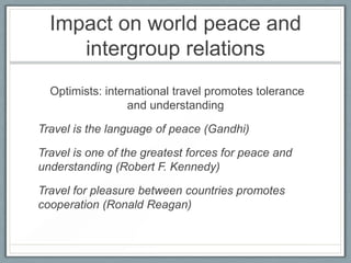Impact on world peace and
     intergroup relations
  Optimists: international travel promotes tolerance
                  and understanding

Travel is the language of peace (Gandhi)

Travel is one of the greatest forces for peace and
understanding (Robert F. Kennedy)

Travel for pleasure between countries promotes
cooperation (Ronald Reagan)
 