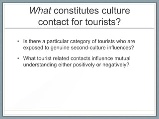 What constitutes culture
      contact for tourists?
• Is there a particular category of tourists who are
  exposed to genuine second-culture influences?

• What tourist related contacts influence mutual
  understanding either positively or negatively?
 