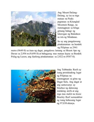 Ang Mount Dulang-
Dulang, ay isa sa mga
mataas na Peaks
pagtataas sa Kitanglad
Mountain Range, na
matatagpuan sa hilaga
gitnang bahagi ng
lalawigan ng Bukidnon
sa isla ng Mindanao.
Ito ay ang pangalawang
pinakamataas na bundok
ng Pilipinas sa 2941
metro (9649 ft) sa itaas ng dagat, pangalawa lamang sa Mount Apo ng
Davao sa 2,956 m (9,698 ft) at bahagyang mas mataas kaysa sa Bundok
Pulag ng Luzon, ang ikatlong pinakamataas sa 2,922 m (9587 ft).
Ang Tubbataha Reefs ay
isang protektadong lugar
ng Pilipinas na
matatagpuan sa gitna ng
Dagat Sulu. Ang dagat at
ang santuwaryo ay
binubuo ng dalawang
malaking atolls at ang
mga mas maliit na Jessie
Beazley Reef sumasaklaw
ng isang kabuuang lugar
ng 97,030 ektarya.
 