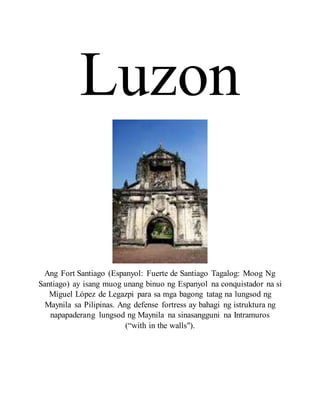 Luzon
Ang Fort Santiago (Espanyol: Fuerte de Santiago Tagalog: Moog Ng
Santiago) ay isang muog unang binuo ng Espanyol na conquistador na si
Miguel López de Legazpi para sa mga bagong tatag na lungsod ng
Maynila sa Pilipinas. Ang defense fortress ay bahagi ng istruktura ng
napapaderang lungsod ng Maynila na sinasangguni na Intramuros
(“with in the walls").
 