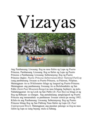Vizayas
Ang Pambansang Liwasang Ilog na nasa Ilalim ng Lupa ng Puerto
Princesa, Pambansang Liwasang Ilog sa Ilalim ng Lupa ng Puerto
Princesa o Pambansang Liwasang Subteranyong Ilog ng Puerto
Princesa (Ingles: Puerto Princesa Subterranean River National Park) ay
isang pambansang liwasan sa Puerto Princesa, sa Palawan, Pilipinas.
Matatagpuan ito sa 50 kilometro hilaga ng lungsod ng Puerto Princesa.
Matatagpuan ang pambansang liwasang ito sa Bulubundukin ng San
Pablo (Saint Paul Mountain Range) na nasa hilagang baybayin ng pulo.
Nahahangganan ito ng Look ng San Pablo (St. Paul Bay) sa hilaga at ng
Ilog ng Babuyan sa silangan. Ang pamahalaang panglungsod ng Puerto
Princesa ang namamahala sa pambansan liwasan simula pa noong 1992.
Kilala rin ang Pambansang Liwasang Subteranyong Ilog ng Puerto
Princesa bilang Ilog ng San Pablong Nasa Ilalim ng Lupa (St. Paul
Underground River). Matatagpuan ang pasukan patungo sa ilog na nasa
ilalim ng lupa sa isang bayang mula sa Sabang.
 